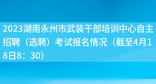2023湖南永州市武装干部培训中心自主招聘（选聘）考试报名情况（截至4月18日8：30）
