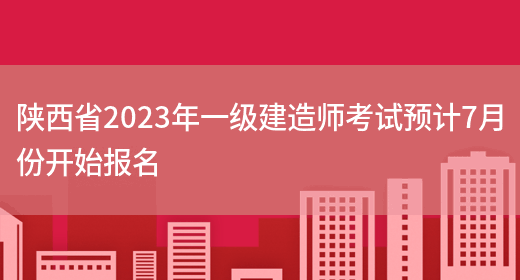 陕西省2023年一级建造师考试预计7月份开始报名