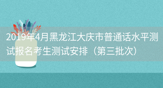 2019年4月黑龙江大庆市普通话水平测试报名考生测试安排（第三批次）