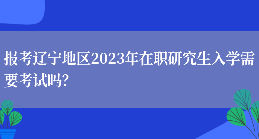 报考辽宁地区2023年在职研究生入学需要考试吗？
