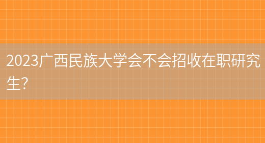 2023广西民族大学会不会招收在职研究生？