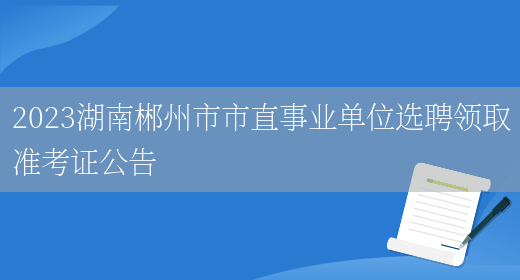 2023湖南郴州市市直事业单位选聘领取准考证公告 