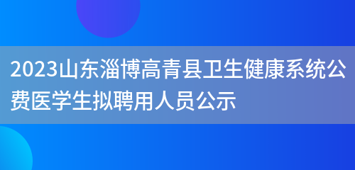 2023山东淄博高青县卫生健康系统公费医学生拟聘用人员公示 