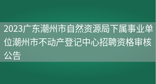 2023广东潮州市自然资源局下属事业单位潮州市不动产登记中心招聘资格审核公告 