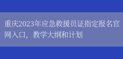 重庆2023年应急救援员证指定报名官网入口，教学大纲和计划(图1)