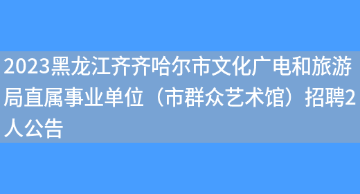 2023黑龙江齐齐哈尔市文化广电和旅游局直属事业单位（市群众艺术馆）招聘2人公告