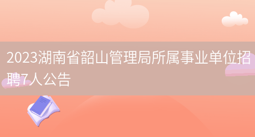 2023湖南省韶山管理局所属事业单位招聘7人公告