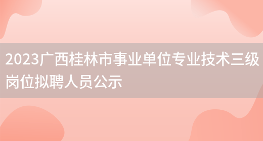 2023广西桂林市事业单位专业技术三级岗位拟聘人员公示