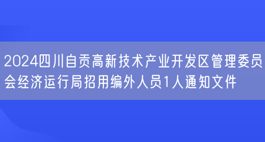 2024四川自贡高新技术产业开发区管理委员会经济运行局招用编外人员1人通知文件