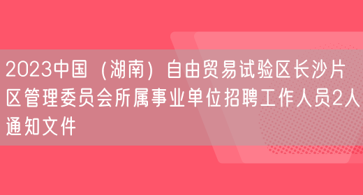 2023中国（湖南）自由贸易试验区长沙片区管理委员会所属事业单位招聘工作人员2人通知文件(图1)
