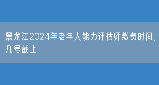 黑龙江2024年老年人能力评估师缴费时间，几号截止