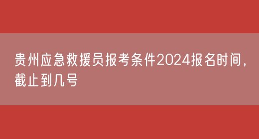贵州应急救援员报考条件2024报名时间，截止到几号