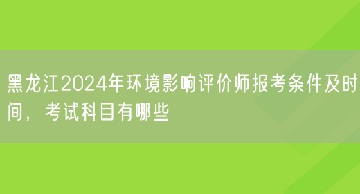 黑龙江2024年环境影响评价师报考条件及时间，考试科目有哪些