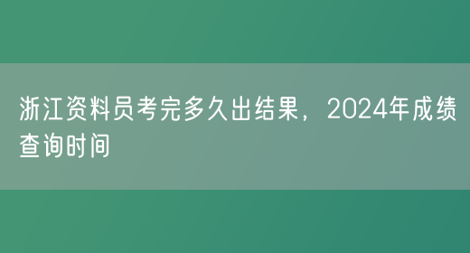 浙江资料员考完多久出结果，2024年成绩查询时间