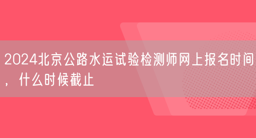 2024北京公路水运试验检测师网上报名时间，什么时候截止